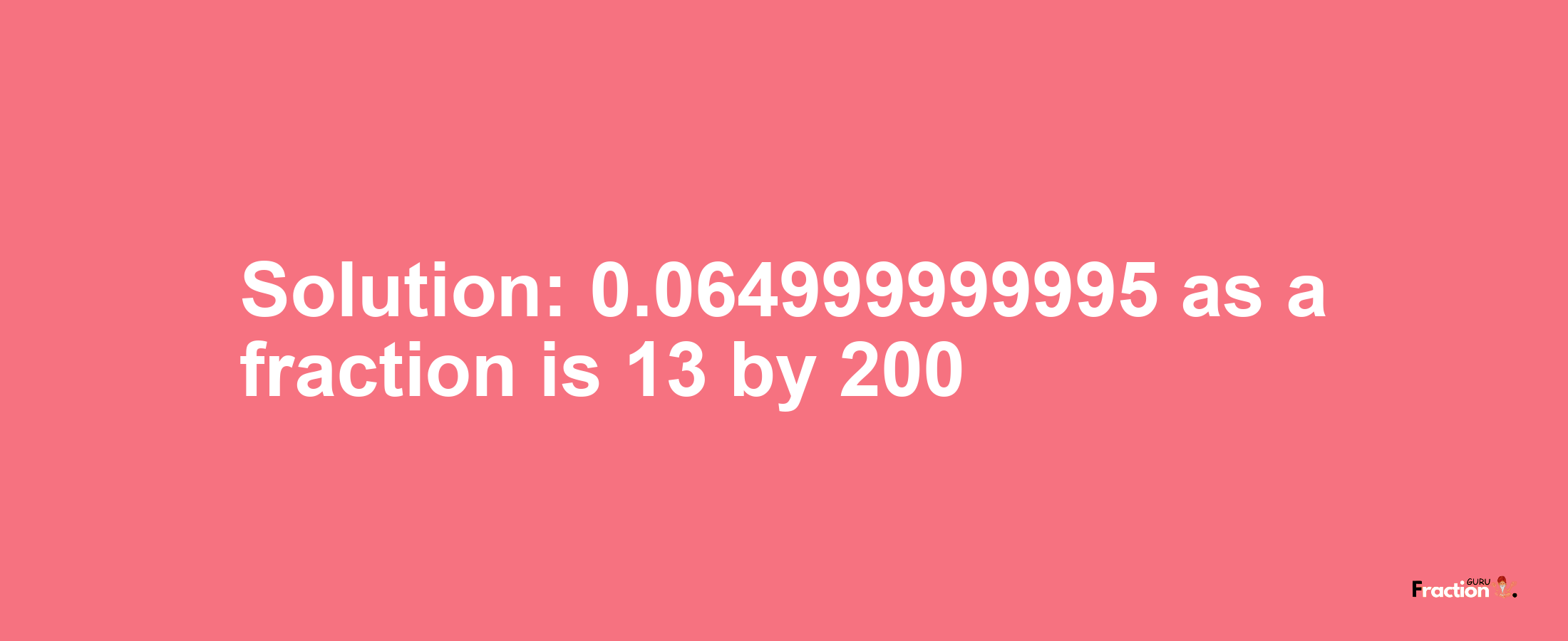 Solution:0.064999999995 as a fraction is 13/200